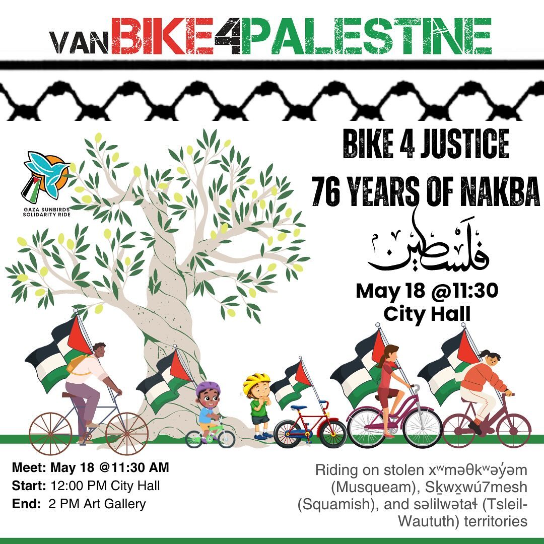 Or come via bike as part of the VanBike4Palestine collective ride from Vancouver City Hall and protest city officials' support for genocide! Saturday, May 18 - 11:30 am Meetup at Vancouver City Hall. Depart at 12 pm for Vancouver Art Gallery Rally at 2 pm!