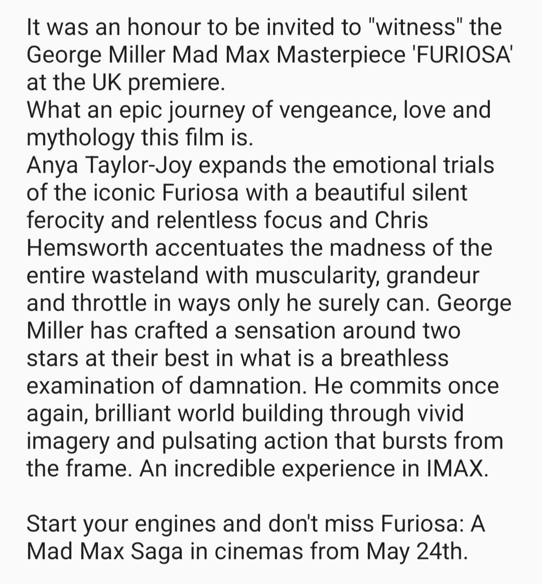 It was an honour to 'witness' the George Miller Masterpiece #FURIOSA at the UK premiere. Anya Taylor-Joy & Chris Hemsworth are amazing in a breathless examination of damnation. An incredible experience in IMAX. Don't miss Furiosa: A Mad Max Saga in cinemas 24th May #MadMaxFuriosa
