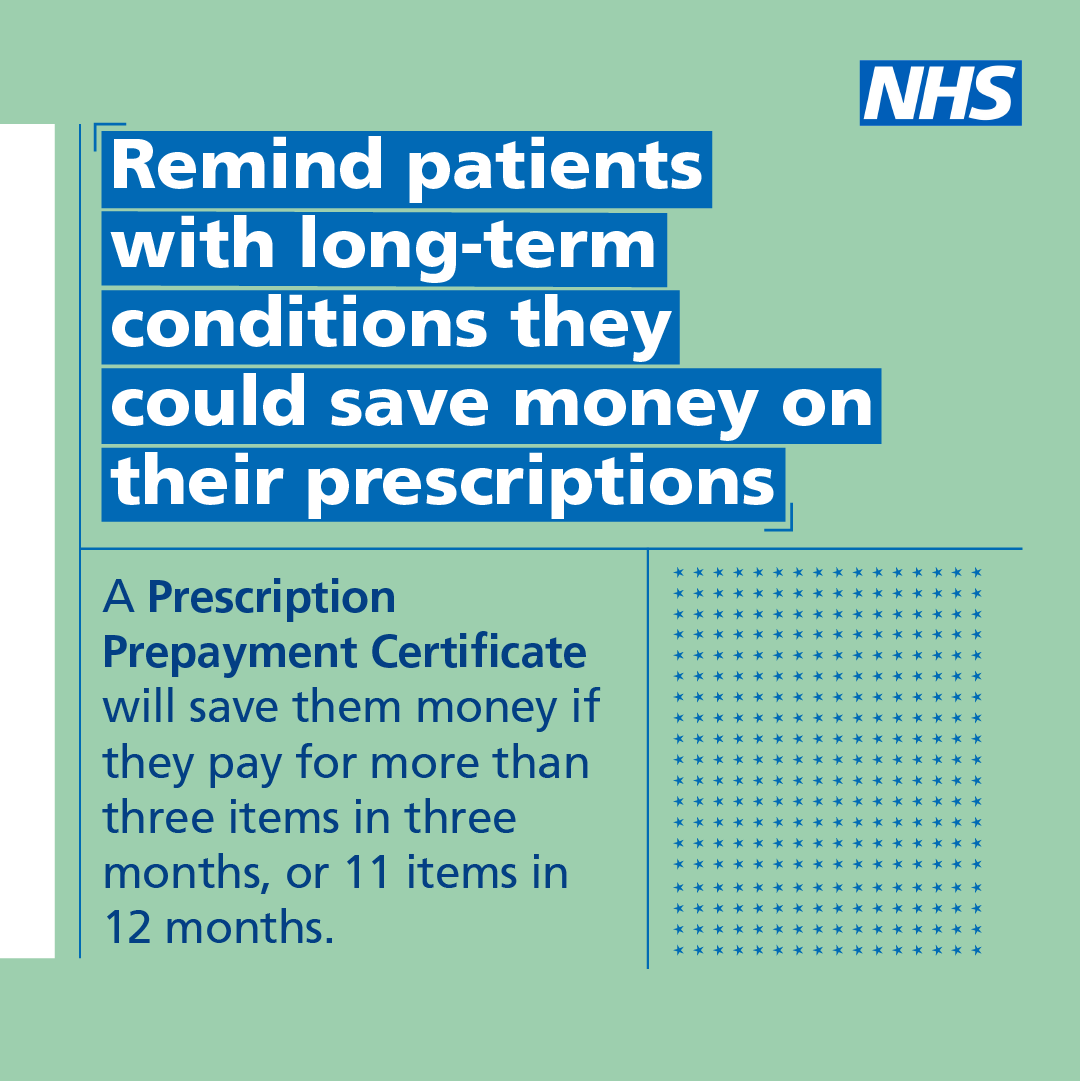 Patients with long-term conditions could save money on their prescriptions. NHS staff, remind patients to check their eligibility for a Prescription Prepayment Certificate at nhsbsa.nhs.uk/ppc.