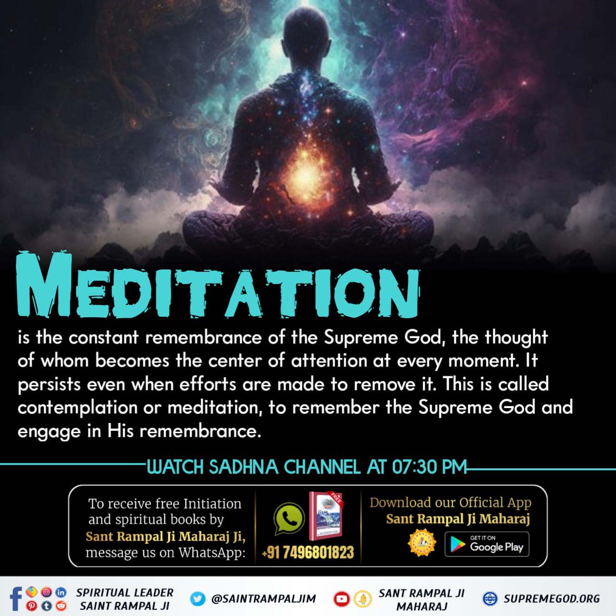 #What_Is_Meditation ? Meditation is the constant remembrance of the Supreme God, the thoughtof whom becomes the center of attention at every moment. Itpersists even when efforts are made to remove it. This is called meditation, to remember the Supreme God. Sant Rampal Ji Maharaj