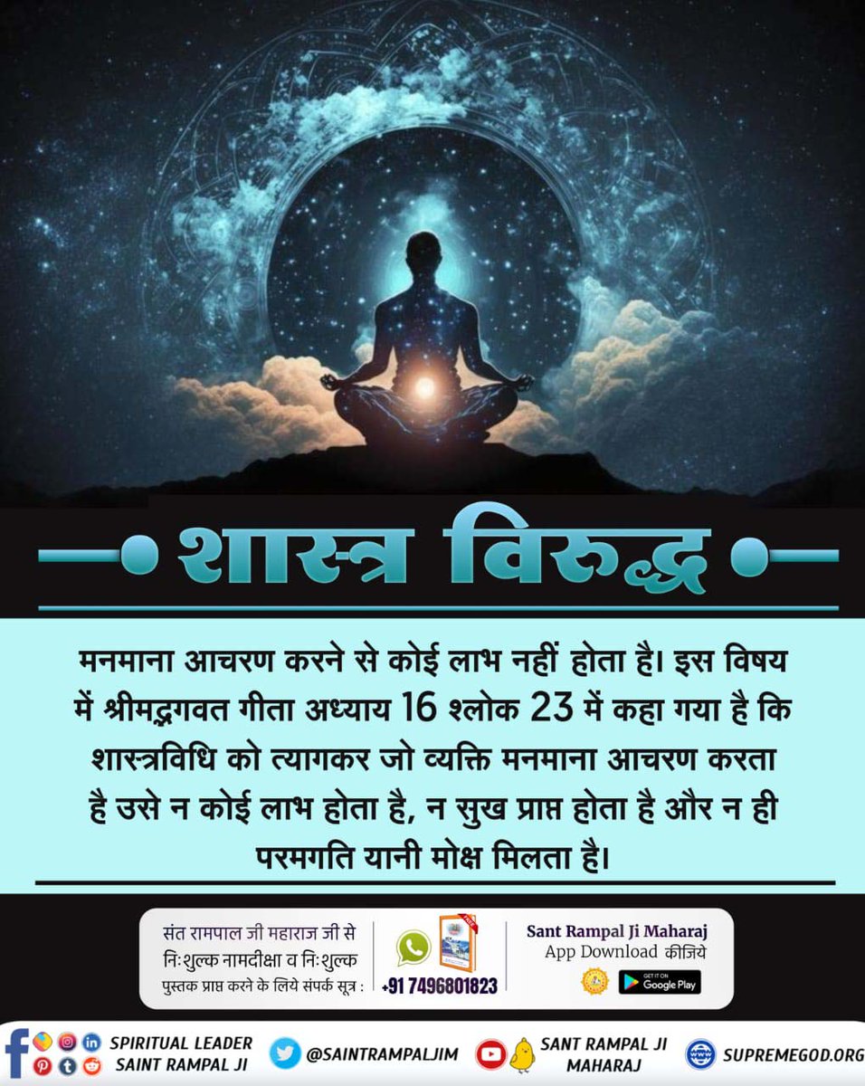 #What_Is_Meditation
शास्त्र विरुद्ध मनमाना आचरण करने से कोई लाभ नहीं होता है। इस विषय में श्रीमद्भगवत गीता अध्याय 16 श्लोक 23 में कहा गया है कि शास्त्रविधि को त्यागकर जो व्यक्ति मनमाना आचरण करता है उसे न कोई लाभ होता है, न सुख प्राप्त होता है और न ही परमगति यानी मोक्ष मिलता है।