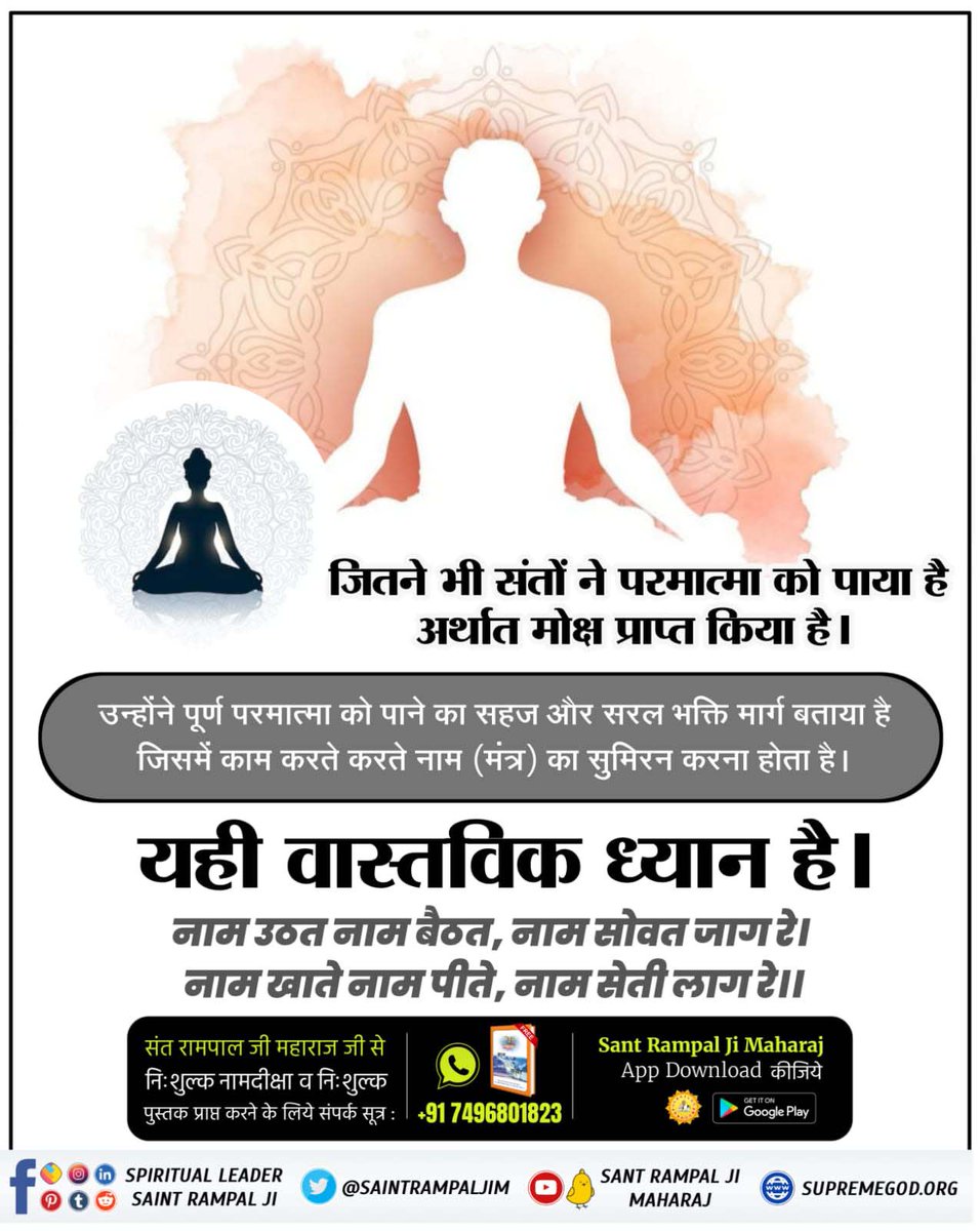 #What_Is_Meditation जितने भी संतों ने परमात्मा को पाया है अर्थात मोक्ष प्राप्त किया है। उन्होंने पूर्ण परमात्मा को पाने का सहज और सरल भक्ति मार्ग बताया है जिसमें काम करते करते नाम (मंत्र) का सुमिरन करना होता है। यही वास्तविक ध्यान है। नाम उठत नाम बैठत, नाम सोवत जाग रे।