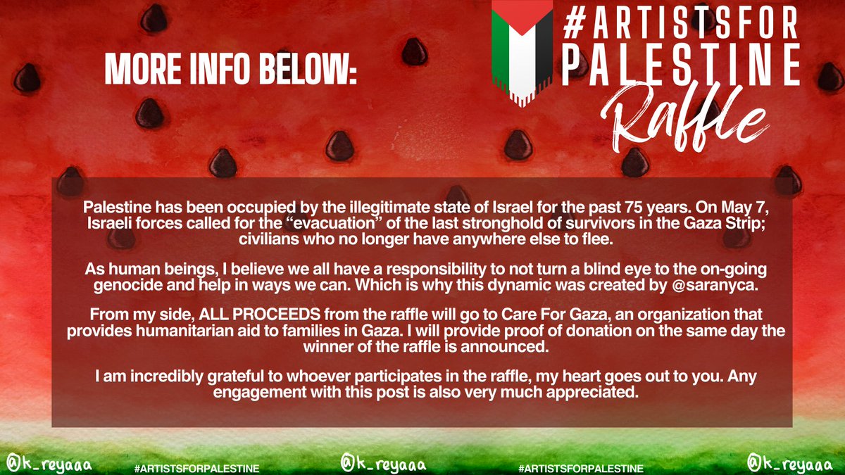 ART RAFFLE TO RAISE FUNDS FOR 🇵🇸 Please read the ENTIRETY of Slide 1 and Slide 2 for more info. RAFFLE END 8/6 | WINNER REVEAL 15/6 The proceeds from this dynamic will go to Care For Gaza, an organization that provides humanitarian aid to families in Gaza.