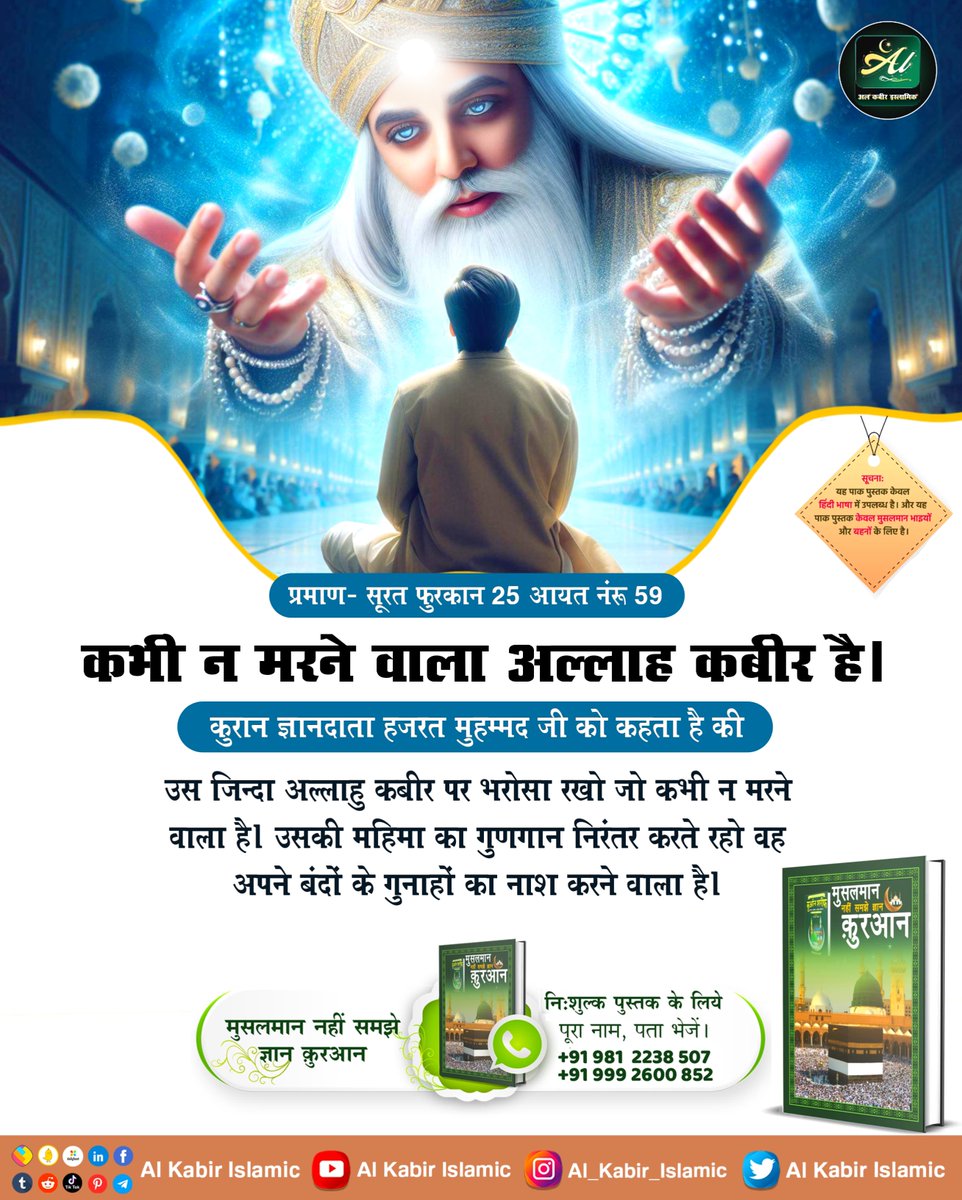 कभी न मरने वाला अल्लाह कबीर है। कुरान ज्ञानदाता हजरत मुहम्मद जी को कहता है की उस जिन्दा अल्लाहु कबीर पर भरोसा रखो जो कभी न मरने वाला है। उसकी महिमा का गुणगान निरंतर करते रहो वह अपने बंदों के गुनाहों का नाश करने वाला है। #AlKabir_Islamic #SaintRampalJi