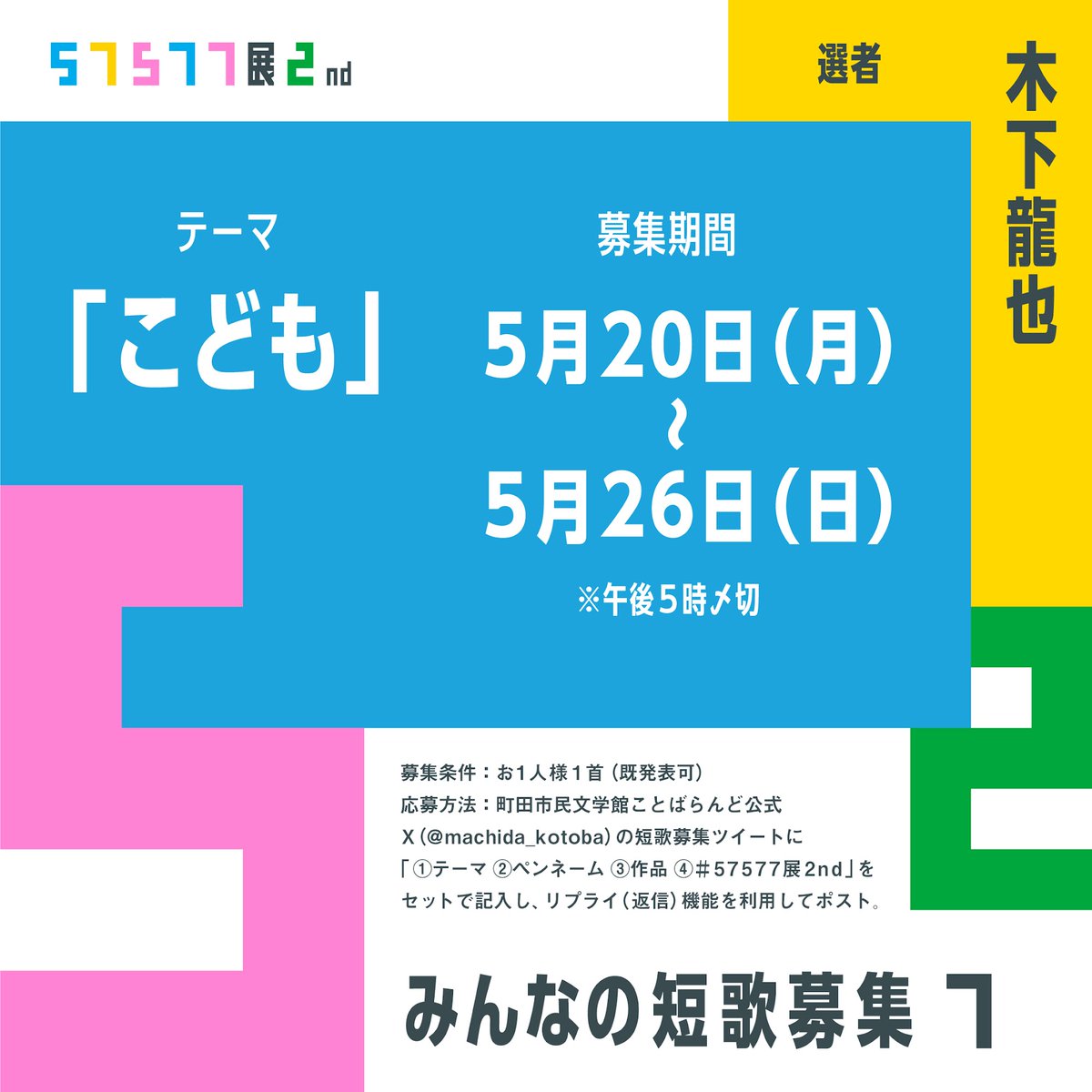 【57577展2nd ”最後”のみんなの短歌募集！】 本日から26日(日)午後5時まで短歌を募集します テーマは「こども」 選者：木下龍也さん 募集条件：各テーマ お1人様1首（既発表可） 応募方法：①テーマ　②ペンネーム　③作品　④#57577展2nd　を記入の上このポストにリプライして下さい。