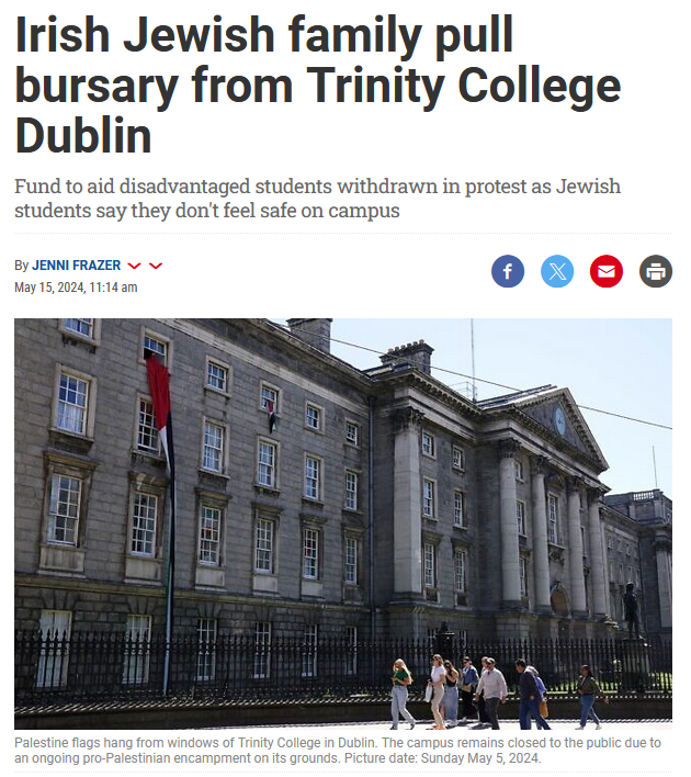 And so it starts, and I can't blame them !

Irish Jewish family pull bursary from Trinity College Dublin

Fund to aid disadvantaged students withdrawn in protest as Jewish students say they don't feel safe on campus

A financial supporter of Trinity College Dublin who cancelled