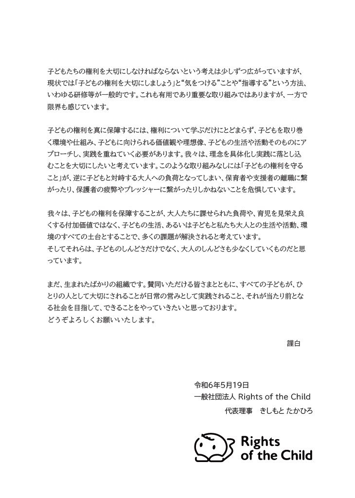 子どもたちの権利を大切にしなければならないという考えは少しずつ広がっていますが、現状では「子どもの権利を大切にしましょう」と“気をつける”ことや“指導する”という方法、いわゆる研修等が一般的です。これも有用であり重要な取り組みではありますが、一方で限界も感じています。
子どもの権利を真に保障するには、権利について学ぶだけにとどまらず、子どもを取り巻く環境や仕組み、子どもに向けられる価値観や理想像、子どもの生活や活動そのものにアプローチし、実践を重ねていく必要があります。我々は、理念を具体化し実践に落とし込むことを大切にしたいと考えています。このような取り組みなしには「子どもの権利を守ること」が、逆に子どもと対峙する大人への負荷となってしまい、保育者や支援者の離職に繋がったり、保護者の疲弊やプレッシャーに繋がったりしかねないことを危惧しています。
我々は、子どもの権利を保障することが、大人たちに課せられた負荷や、育児を見栄え良くする付加価値ではなく、子どもの生活、あるいは子どもと私たち大人との生活や活動、環境のすべての土台とすることで、多くの課題が解決されると考えています。
そしてそれらは、子どものしんどさだけでなく、大人のしんどさも小さくしていくものだと思っています。
まだ、生まれたばかりの組織です。賛同いただける皆さまとともに、すべての子どもが、ひとりの人として大切にされることが日常の営みとして実践されること、それが当たり前となる社会を目指して、できることをやっていきたいと思っております。どうぞよろしくお願いいたします。
謹白
令和6年5月19日
一般社団法人Rights of the Child
代表理事 きしもとたかひろ