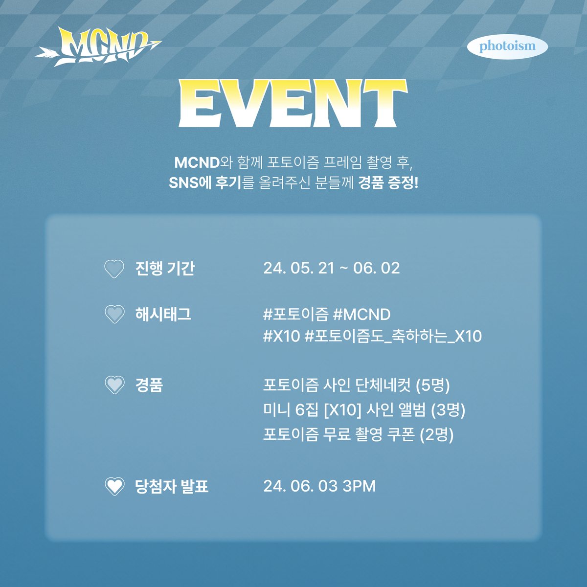 MCND 포토이즘 인증 이벤트🗨💙 MCND와 촬영한 포토이즘 프레임을 해시태그와 함께 공유해주세요! 추첨을 통해 10분께 경품을 증정해드립니다🎁 ▪ 기간 | 5/21 – 6/2 ▪ 당첨자 추첨 | 6/3 (당첨자 개별 발송 예정) ▪ 필수 해시태그 | #포토이즘 #MCND #X10 #포토이즘도_축하하는_X10 ▪ 경품