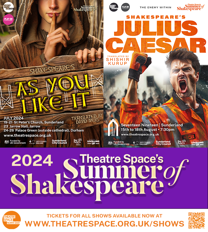 SUMMER OF SHAKESPEARE 2024 - ON SALE NOW The Bard: There’s a time and a place... AS YOU LIKE IT (Lindisfarne, AD 793) JULIUS CAESAR (Monkwearmouth Colliery, 1984) LOCALISED ADAPTATIONS VIVIDLY RE-SET TO DEPICT KEY MOMENTS IN N.E. HISTORY. Tickets via theatrespace.org.uk/shows