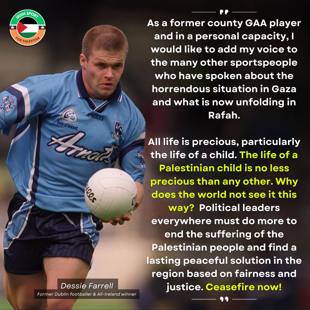 As a former county GAA player and in a personal capacity, I would like to add my voice to the many other sports people who have spoken about the horrendous situation in Gaza and what is now unfolding in Rafah. All life is precious, particularly the life of a child. The life of a