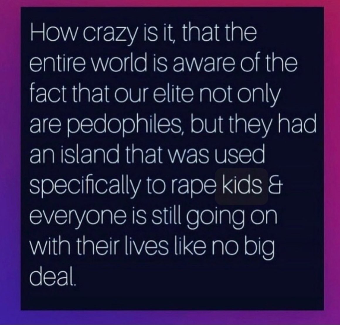 How crazy is it, that the entire world is aware of the fact that our elite not only are pedophiles, but they had an island that was used specifically to rape kids and everyone is still going on with their lives like no big deal.
#The_Great_Awakening_ 
#SaveTheChildrenWorldWide