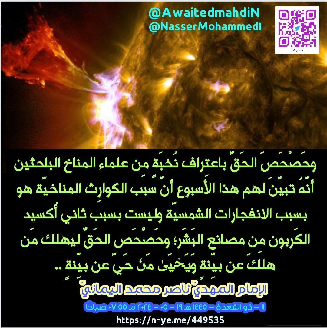 awaitedmahdiN's tweet photo. وحَصْحَصَ الحَقُّ باعتِراف نُخبَةٍ مِن علماء المناخ الباحثين أنَّهُ تبيَّنَ لهم هذا الأسبوع أنَّ سبب الكوارِث المناخيَّة هو بسبب الانفجارات الشمسيَّة وليست بسبب ثاني أُكسيد الكَربون مِن مصانع البَشَر؛ وحَصْحَص الحَقُّ ليهلك مَن هلكَ عن بيِّنةٍ وَیَحۡیَىٰ مَنۡ حَیَّ عن بيِّنةٍ ..
الإمام المهديّ ناصر محمد اليمانيّ
11 - ذو القعدة - 1445 هـ
19 - 05 - 2024 مـ
07:55 صباحًا
(بحسب التّقويم الرّسميّ لأمّ القُرى)
[لمتابعة رابط المشاركة الأصلية للبيان]
https://t.co/g5IyPP54Pw
__________
البيان من موسوعة البيانات بموقعنا الرسمي بخط واضح ومنسق على الرابط التالي:
https://t.co/2uc987sHor

وحَصْحَصَ الحَقُّ باعتِراف نُخبَةٍ مِن علماء المناخ الباحثين أنَّهُ تبيَّنَ لهم هذا الأسبوع أنَّ سبب الكوارِث المناخيَّة هو بسبب الانفجارات الشمسيَّة وليست بسبب ثاني أُكسيد الكَربون مِن مصانع البَشَر؛ وحَصْحَص الحَقُّ ليهلك مَن هلكَ عن بيِّنةٍ وَیَحۡیَىٰ مَنۡ حَیَّ عن بيِّنةٍ ..

وتَجدونَ إعلان الخبر بكلماتِ العنوان التالي: (العالم مُهدَّدٌ بِمَوجةِ أعاصير وكوارث طبيعيّة سبَبُها الشمس)
انتهى.

وهذا تصديق وَعْد الله في مُحكَم كتابه القُرآن العَظيم في قول الله تعالى: {وَيَرَى الَّذِينَ أُوتُوا الْعِلْمَ الَّذِي أُنزِلَ إِلَيْكَ مِن رَّبِّكَ هُوَ الْحَقَّ وَيَهْدِي إِلَىٰ صِرَاطِ الْعَزِيزِ الْحَمِيدِ ﴿٦﴾} صدق الله العظيم [سورة سبأ].

ولكنهم يُعلنونه على استِحياءٍ في صَحيفة "ديلي ميل" البريطانيَّة وفي كثيرٍ مِن قنوات الأخبار والوكالات الاخباريّة كتابةً على استِحياءٍ، فلماذا لا يُعلنونَ بهذا الخبر العِلميّ الهام في القنواتِ الفضائيّة للعالَمين؟! فهل ذلك بسبب الخجل كونه ترَبّى جيلٌ أمَمِيٌّ عالَمِيٌّ على أنَّ سببَ التّغيُّراتِ المناخيّة في الأرض هو غازات ثاني أُكسيد الكَربون مِن مصانع البَشَر فسبَّبت الاحتباس الحراريّ مِمَّا نَتَجَت عنه الكوارث المناخيَّة لكوكب الأرض؟ فكانت هذه النظريَّة السَّائِدة لدَى كافَّة عُلماء المناخ أنَّ التّغيُّرات المناخيَّة هي بسبب ثاني أُكسيد الكَربون مِن مصانع البَشَر، واعتَرفوا أنّ عِلمهم مَحدودٌ على أنَّ الانفجاراتِ الشمسيَّة فقط تُؤثِّر على مُوَلِّداتِ الكهرباء وشبكة الاتِّصالاتِ والراديو ومواقع (جي بي اس) فقط بشكلٍ مؤقت؛ وأنّ ليس لها علاقة بالتّغيُّراتِ المناخيّة بالفيضانات والأعاصير البحريَّة والبريَّة.

فلَكَم جادلتُهم أنّ التّغيُّرات المناخيّة يَكمُنُ سِرُّها في إحداثِ الانفجاراتِ الشمسيَّة بسبب تناوش كَوكَب سَقَر فأثَّر على الشَّمْس والقَمَر، واستبعَدوا أن تكون الانفجارات الشمسيَّة هي السَّبب وراء كوارث المناخ إطلاقًا، فهذا ما هو مُتعارَفٌ عليه في الأوساطِ العِلميَّة لدَى كافة عُلماء المناخ في الأعاجِم والعَرَب، وما خالَفهم في العالَمين إلَّا شخصٌ واحد وهو (خليفة الله الإمام المهديّ ناصر محمد اليماني) بسُلطانٍ؛ فتأسَّسَت فتوَايَ الحق بناءً على سُلطانِ عِلْم البيان الحَقّ للقُرآن في مُحكَم القرآن العَظيْم، فأعرَضوا عنه عشرين سَنَةً ولكنه تبيَّنَ لَهُم الحقّ أنّه في تَحدِّي الإمام المهديّ ناصر محمد اليماني، فلماذا يُعلنون بالخَبَر على استِحياءٍ (كتابةً فقط) في مواقِع القنوات والأخبار؟! أم أنّه تَكبُّرٌ كونَ الخبر جاء مُصَدِّقًا للحق في بيانات الإمام المهديّ ناصر محمد اليماني؟ وتَجدُون الخبر بكلماتِ البحث التالية: (العالم مهدد بموجة أعاصير وكوارث طبيعية سببها الشمس)
انتهى.

فمِن ثمّ نُقيمُ عليهم الحجّةَ بالحقّ وأقول:
بِسمِ الله الرّحمن الرحيم، ويا مَعشَر عُلماء الفلَك والمناخ ألَم أقُل لكم أنّي أعلمُ مِِن الله ما لا تعلمون وأنَّ كوكب سَقَر يُؤثِّر على الشمس فيُجبِرها على أن تُرسِلَ انفجاراتٍ شمسيَّةٍ تَترَى وكُبرَى فتُسَبِّب قوارع حرب الله المناخيّة مِن فيضاناتٍ وأعاصير وغيرها مِمَّا تُسمُّونها كوارث مناخيّة؟ وتَبيَّنَ لَكُم أنَّها ليست بسبب غازاتكم الدَّفيئة كما عَلَّمَكُم كافة عُلماء المناخ في العجَم والعَرَب أنَّ سبب الكوارث المناخيَّة هو عوادم مصانعكم وسيَّاراتكم وكافّة مُحرِّكاتِكم بالغازات الكربونيَّة الدَّفيئة وأنها سَبَّبَت (هي التي سَبَّبت) الاحتباس الحراريّ لكوكب الأرض، ولَكِنَّكُم تجِدونَ الإمام المهديّ ناصر محمد اليماني يُغَرِّدُ وحدَه ويُعلِنُ الكُفْرَ المُطلَق بنظريَّتِكم غير العلميَّة وأنَّهُ ما أنزل الله بها مِن سُلطان، وعَلَّمناكم أنها بسبب اقتراب كَوكَب سَقَر الذي أثَّر على الشَّمْس فَتَحدُث انفجاراتٌ شمسيَّة وهي بدَورِها تُؤثّر على مناخ كَوكَب الأرض، والسَّبَب هو كَوكَب سَقَر أثناء رحلة اقترابه مِن مكانٍ بعيدٍ مُعلِنًا حَرْبَ التَّناوش مِن مكانٍ بعيدٍ، ولَكِنَّ التَّأثير صار الآن أكبر وأكبر بِحَبْلٍ مِن الشمس السِّراج الوهَّاج، وحَبْلٍ مِن كوكب سقر الحراريّ المُعْتِم الوهَّاج وذلك حتى لا تأتيهم إلَّا بغتةً فتَبهتهم فلا يستطيعون ردَّها ولا هم يُنصَرون، وإنّما تتبيَّن لهم حقيقة مَجيئها بسبب تأثيرها بحرب التّناوش مِن مكانٍ بعيدٍ، كمثل تأثيرها على الشَّمْس.

فها هُم عُلَماء المناخ العَجَم بعد الانفجارات الشمسيَّة الأخيرة التَّترَى والكُبرَى خلال شهر مايو الجاري لعامكم هذا 2024 مـ؛ بل هذا الأسبوع، ولاحظوا ارتفاع الكوارث المناخيَّة فَشَكُّوا أنها ليست بسبب نظريَّة الغازات الدَّفيئة وأنّ التّغيُّرات المناخيَّة هي في الشمس فمِن ثمّ قاموا ببحثٍ عِلميّ بتَتبُّع تواريخ كافَّة الانفجارات الشمسيَّة في السنين، فمِن ثمّ نظروا إلى تاريخ أحداث الكوارث المناخيَّة فوجدوها تحدُث على مقربةٍ بأيامٍ مَعدودةٍ مِن بعد الانفجارات الشمسيَّة فتبيَّن لهم أنه حقًّا التّغيُّرات المناخيّة حدثَت في الشمس وليس في الأرض بسبب الغازات الدَّفيئة، أليسَ هذا يعني أنّ نظرية الاحتباس الحراريّ أصبحت غير صحيحة ولا بنسبة 1%؟ وحصحص الحقّ رغم أنوف الصّادّين ليهلك مَن هلكَ عن بيِّنةٍ وَیَحۡیَىٰ مَنۡ حَیَّ عن بيِّنةٍ.

وتبيَّنَ لكافّة الباحثين والمُتابعين أنَّ الحق هو مع الإمام المهديّ ناصر محمد اليمانيّ الذي دائمًا - مُنذ عشرين سنة - يُعلِن الكُفرَ بنظريّة الاحتباسات الحراريّة؛ فمُنذ عشرين سنة وأنا أقول: يا معشر البشر اتَّقوا الله الواحِد القَهَّار وأنَّكم دخلتم في حرب التَّناوش بسبب اقتراب كوكب سَقَر مِن مكانٍ بعيدٍ فأثَّر على الشَّمس السِّراج الوَهَّاج كون كوكب سقر ليس مُنيرًا بل حراريًّا وَهَّاجًا، فهو أوَّل مَن يتأثَّر بقدوم كَوكَب النار سقر؛ فأوّل ما تتأثّر به هي الشَّمس كونها أصلًا سِراجًا حراريًّا وَهَّاجًا، فزادَت حرارتها وكثُرَت انفجاراتها الشمسيَّة على غير العادة، وما يَهُمُّنا هو اعتِراف المجموعة البَحثيَّة مِن عُلماء المناخ والتي خَلصَ بحثُهم هذا الأسبوع بأنّ الكوارث المناخيّة التي تَحدُث في كوكب الأرض - تَبيَّن لهم الحق - أنها حقًّا بسبب التَّغيُّراتِ المناخيّة التي تَحدُث في الشمس ذاتها، فهذا يعني إقرارًا منهم بخطَإِ نظريتهم أنها بسبب الغازات الدَّفيئة كونه ليس مِن المنطق أنّ كوكب الأرض أثَّر على الشمس بسبب الغازات الدَّفيئة مِن الأرض مِن صُنْع الإنسان.

والسؤال الذي يطرح نفسه: لماذا لم يتم إعلان هذا النَّبَإِ الهام في القنوات العربية والأعجميّة؟! فهل ذلك تكبّرٌ على خليفة الله الإمام المهديّ ناصر محمد اليماني؟ فمِن ثمّ نقيم الحجّة على كافة صُنَّاع القرار في العَرب والأعاجِم وشعوبهم أجمَعين وأقول: إنَّما يَتَذَكَّر أولو الألباب قبل العذاب الأليم في خِضَمِّ الصَّيف القادم الذي يبدأ مِن تاريخ: (21 - 06 - 2024 مـ) وأقول: وفي عامكم هذا (1445 للهجرة)، وأُبَشِّر كافة المُستَكبِرين على الله وخليفته بعذابٍ أليمٍ؛ فأبشِروا بِرَفْع الحرارة إلى (151 درجة مئويَّة)؛ القَوْل الفَصْل وما هو بالهَزْل وأنَّ لعنة الله على الكاذِبين الذين تبيَّن لهم حقيقة البيان الحَقّ للقُرآن العظيم بقلم خليفة الله الإمام المهديّ ناصر محمد اليماني فأخذَتهم العِزَّة بالإثم فحسبهم جهنَّم، فمَن يُجِيرهم مِن عذاب حَر مائة وواحد وخمسين درجة بأمرٍ مِن عند الله الواحد القهار؟! وما ظلمهم الله ولكن أنفسهم يظلمون، أليسَ الصُّبح بقريب؟ أليسَ صيف الشمس المُؤتَلِفِ بصيف سقر بقريب؟ فأين المَفَرّ يا معشَر الذين طغوا في البلاد فأكثروا فيها الفساد إنَّ ربك لَبِالِمرصاد.

"اللهم إنّي أشهَد أنَّك أنت الحَقّ ووَعدك الحَقّ فاكتُبني مع الشَّاهدين وجميع الأنصار المُكرمين إنَّك لا تضيع أجر المُحسنين، اللهم اِجزِهم عَنّي بخير الجَزاء وأنت خير الشَّاكرين، اللهم اهدِ الضَّالين مِن عبادك بِما تشاء فأنت أعلَم بِهِم مِن عَبدك وأعلم بِما يُوعون بِه عبادك الذين لم يُنيبوا إلى رَبِّهم ليهدي قلوبهم في عصر الحوار مِن قبل الظهور".

وأمَّا المغضوب عليهم (أعداء رضوان نفس الله مِن عباده) فسواء عليهم أَأَنذَرتهم أم لا تُنذرهم لا يؤمنون كونهم لدعوة الحَقّ مِن رَبّهم لكارهون بِتَعَمُّدٍ مِنهم فنُبشّرُهم بعذابٍ نُكْرٍ مِن كَوكَب سَقَر وإلى الله تُرجَع الأمور، ويَعلمُ ما في الصدور.

فليتم نَشْر هذا البيان بشكلٍ مُكثَّف على أوسَع نِطاقٍ مَعذِرَةً إلى رَبِّكم ولعلَّهم يَتَّقون، والحُكْم لله خَيْر الفاصِلين.

وسَلامٌ على المُرسَلين والحمدُ لله ربِّ العالَمين..
خليفةُ الله على العالَم كُلّه أجمعين عبد الله وخليفته الإمام المهديّ؛ ناصر محمد اليماني.
__________