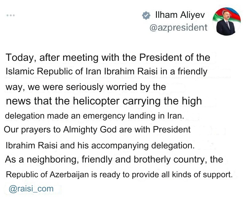 BREAKING: STATEMENT FROM PRESIDENT OF AZERBAIJAN:

'Today, after a friendly meeting with the President of the Islamic Republic of Iran, Ebrahim Raisi, the news of the emergency landing of the helicopter carrying the Iranian high delegation caused great concern. Our prayers to