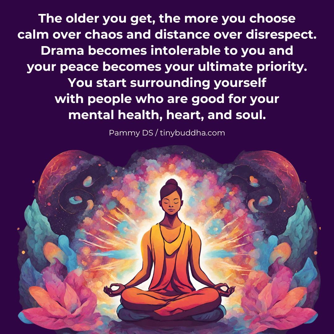 'The older you get, the more you choose calm over chaos and distance over disrespect. Drama becomes intolerable to you and your peace becomes your ultimate priority. You start surrounding yourself with people who are good for your mental health, heart, and soul.” ~Pammy DS