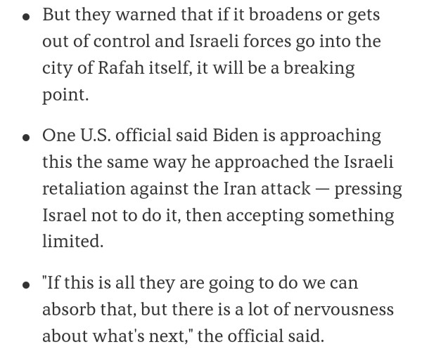 #NEW: The WH appears uncertain whether it has a red line on Israel's invasion into Rafah.

'One US official said Biden is approaching this the same way he approached the Israeli retaliation against the Iran attack — pressing Israel not to do it, then accepting something limited.