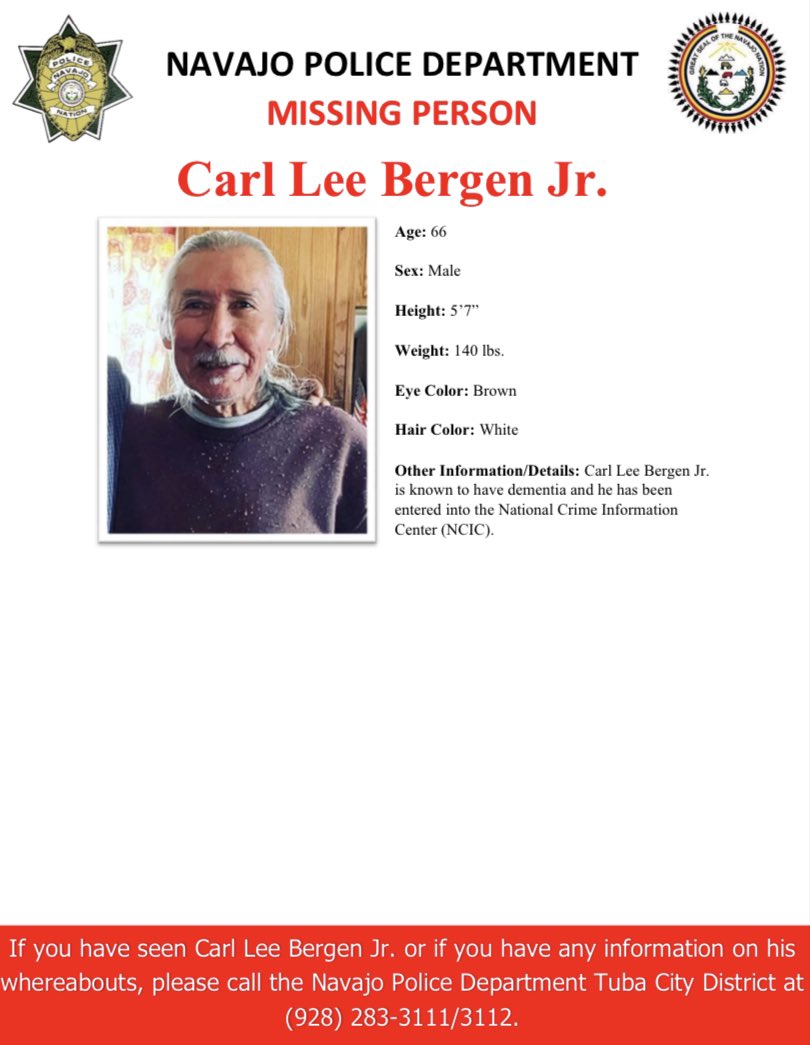 MISSING PERSON-TUBA CITY DISTRICT
Carl Lee Bergen Jr. 
Age: 66
Sex: Male
Height: 5’7” 
Eye Color: Brown
Hair Color: White
Weight: 140 lbs.
Other Information/Details: Carl Lee Bergen Jr. is known to have dementia.