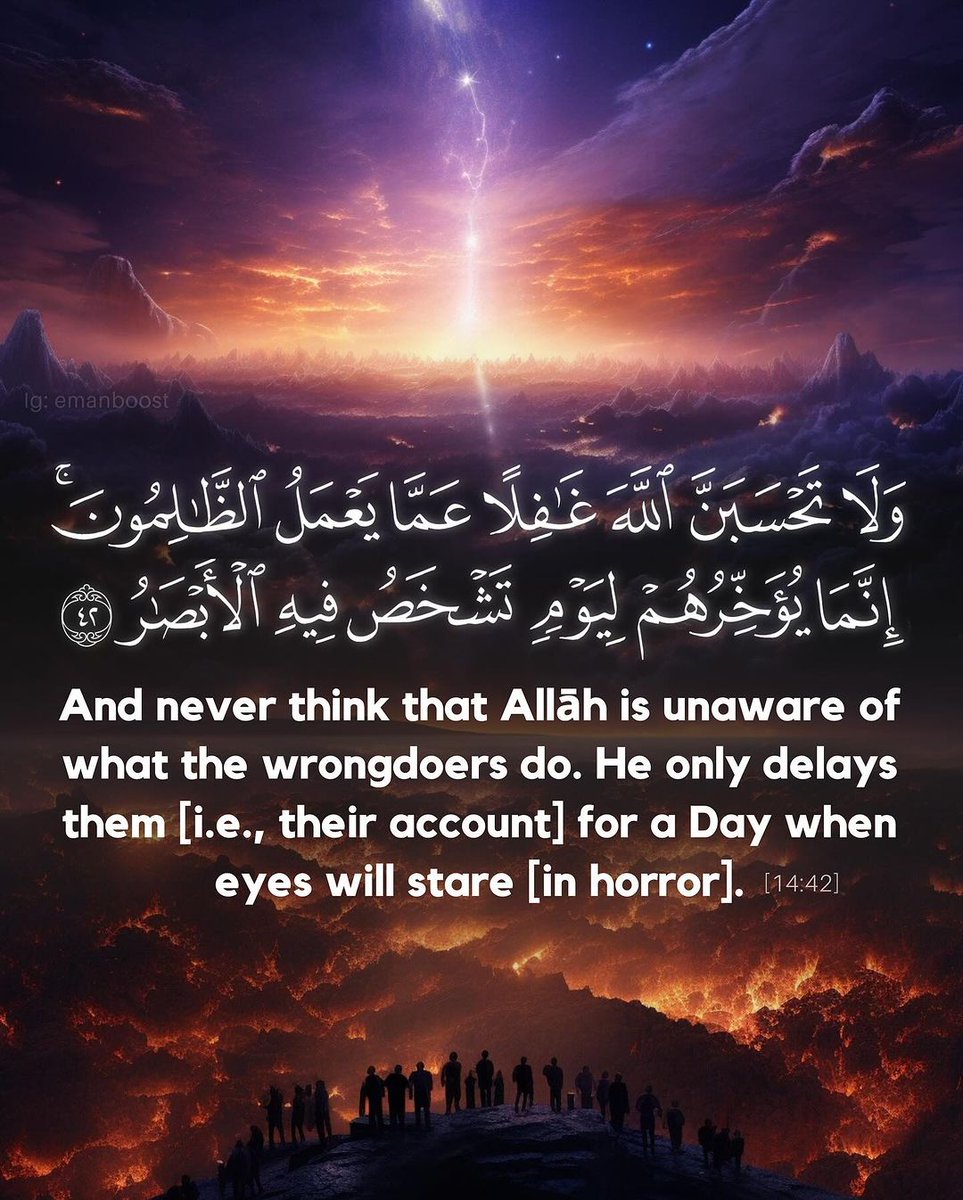 And never think that Allah is unaware of what the wrongdoers do. He only delays them [i.e., their account] for a Day when eyes will stare [in horror].