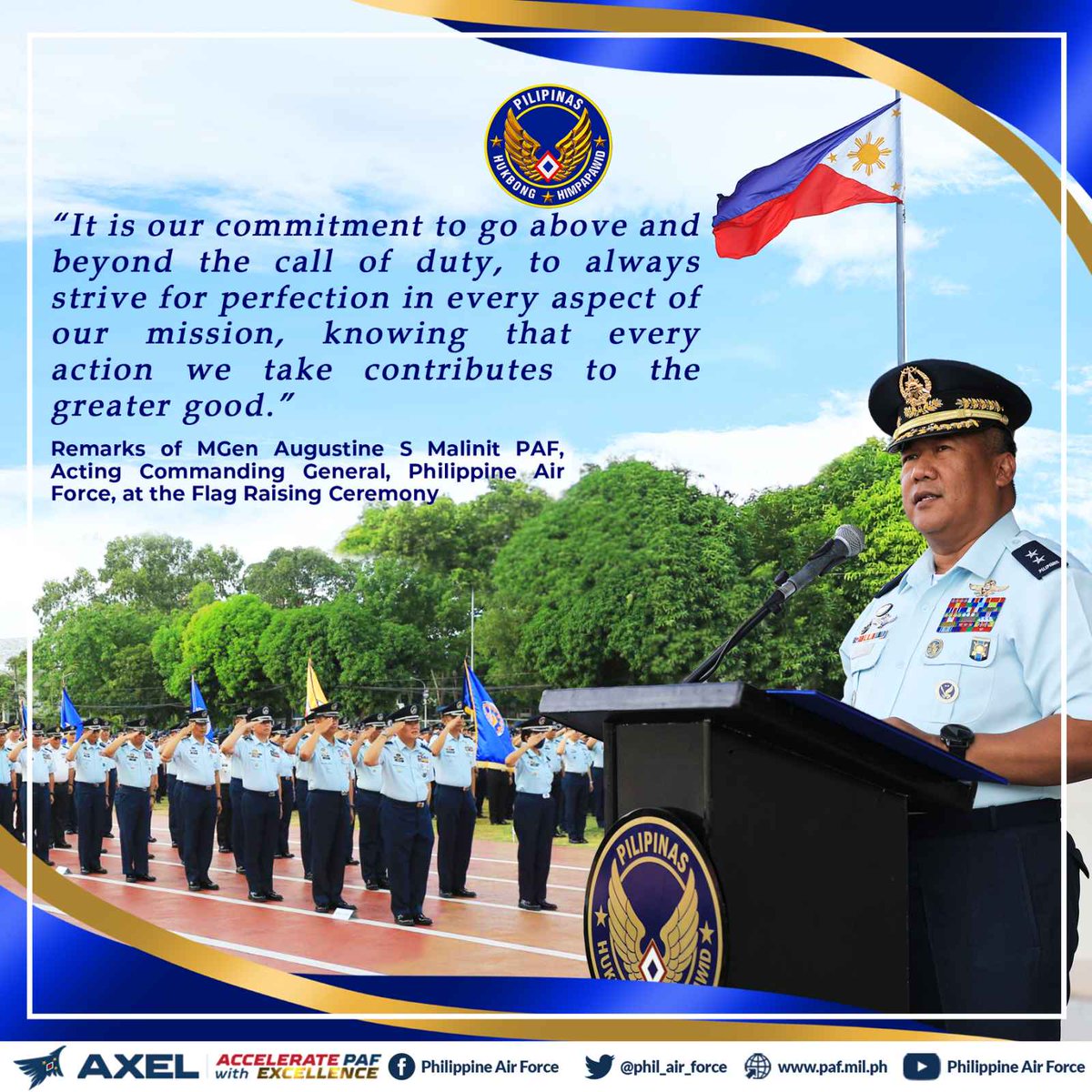 PAF HIGHLIGHTS The Acting Commanding General of the PAF, MGen Augustine S Malinit PAF, emphasized to the PAF personnel the importance of maintaining excellence as a guiding principle to serve the Filipino people with the highest capabilities as the guardians of the skies.