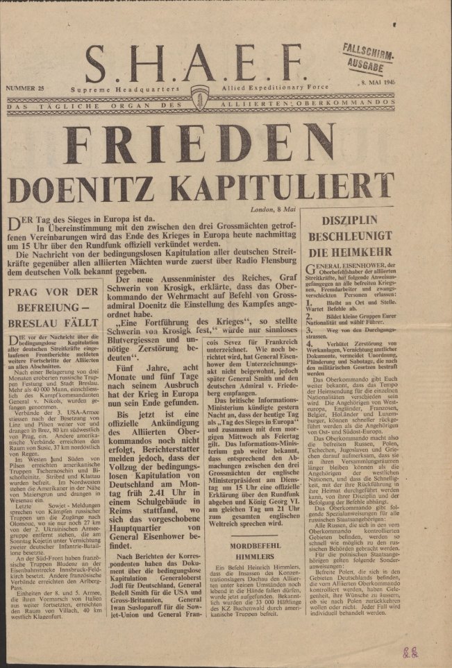 8 May 1945 - a copy of the German-language newspaper produced by the Supreme Headuarters of the Allied Expeditionary Force announcing Germany's surrender. Stamped 'Fallschirmausgabe', so this was distributed from the air by parachute.