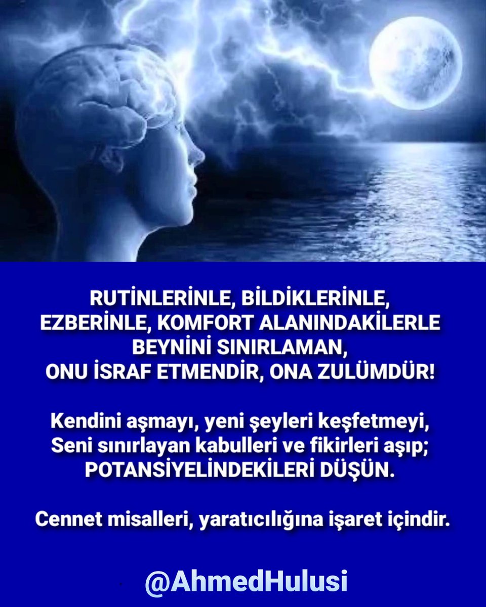 RUTİNLERİNLE, BİLDİKLERİNLE, EZBERİNLE, KOMFORT ALANINDAKİLERLE BEYNİNİ SINIRLAMAN, ONU İSRAF ETMENDİR, ONA ZULÜMDÜR! Kendini aşmayı, yeni şeyleri keşfetmeyi, Seni sınırlayan kabulleri ve fikirleri aşıp; POTANSİYELİNDEKİLERİ DÜŞÜN. Cennet misalleri, yaratıcılığına işaret içindir.