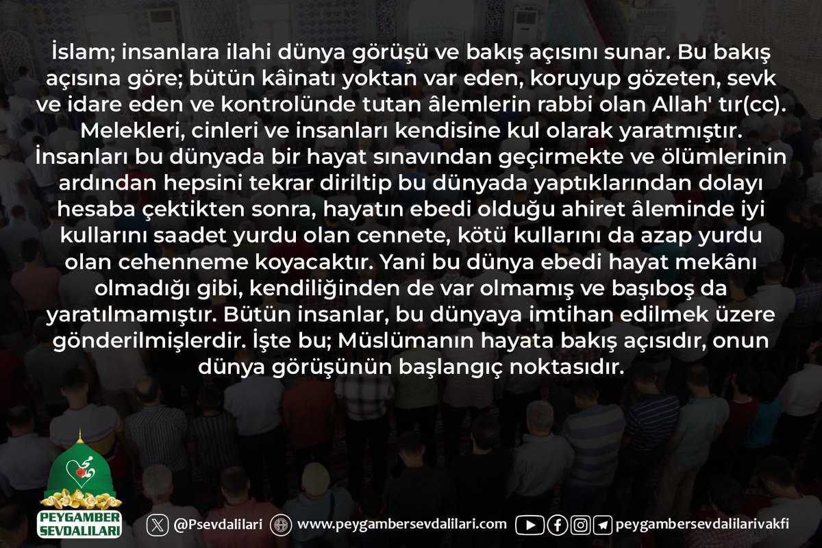 İslam; insanlara ilahi dünya görüşü ve bakış açısını sunar. Bu bakış açısına göre; bütün kâinatı yoktan var eden, koruyup gözeten, sevk ve idare eden ve kontrolünde tutan âlemlerin rabbi olan Allah' tır(cc). Melekleri, cinleri ve insanları kendisine kul olarak yaratmıştır.