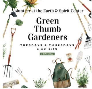 Green Thumb Gardeners -Join us Tuesday or Thursday Volunteer Opportunity Tuesdays, 3:30-5:30p Please bring water, appropriate outdoor shoes, and gloves! No RSVP necessary | email olivia@earthandspiritcenter.org with any questions. See you there!'