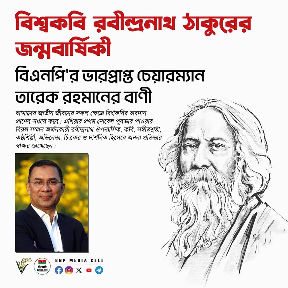 বিশ্ব কবি রবিন্দ্রনাথ ঠাকুরের জন্মবার্ষিকী বিএনপি’র ভারপ্রাপ্ত চেয়ারম্যান জনাব তারেক রহমান নিম্নোক্ত বাণী দিয়েছেনঃ— “বাংলা সাহিত্যের অবিসংবাদিত প্রাণপুরুষ বিশ্বকবি রবীন্দ্রনাথ ঠাকুরের জন্মবার্ষিকী উপলক্ষে আমি তাঁর অম্লান স্মৃতির প্রতি গভীর শ্রদ্ধা জানাই। তাঁর আত্মার শান্তি…