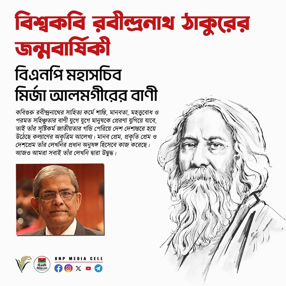 কবি রবীন্দ্রনাথ ঠাকুরের জন্মবার্ষিকী বিএনপি মহাসচিব মির্জা ফখরুল ইসলাম আলমগীর নিম্নোক্ত বাণী দিয়েছেনঃ— ”কবিগুরু রবীন্দ্রনাথ ঠাকুরের জন্মবার্ষিকী উপলক্ষে আমি তাঁর অমলীন স্মৃতির প্রতি গভীর শ্রদ্ধা জানাই। স্মরণ করি বাংলা সাহিত্যকে বিশ্ব সাহিত্যের মর্যাদায় উন্নীত করতে তাঁর…