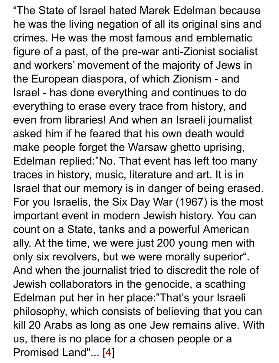 I’ve posted this before but Marek Edelman deputy leader of the Warsaw Ghetto Uprising and one of the few fighters to survive, said this about Israelis and why he’s forever antizionist. “For you Israelis, the 1967 six day war is the most important jewish event (not uprisings etc)”