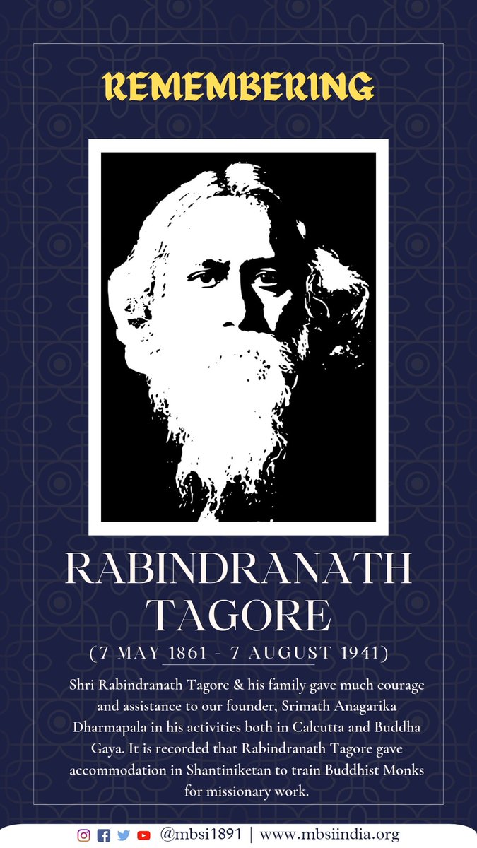 Shri Rabindranath Tagore & his family gave much courage and assistance to our founder, Anagarika Dharmapala in his activities both in Calcutta & Buddha Gaya. It is recorded that Rabindranath Tagore gave accommodation in Shantiniketan to train Buddhist Monks for missionary work.