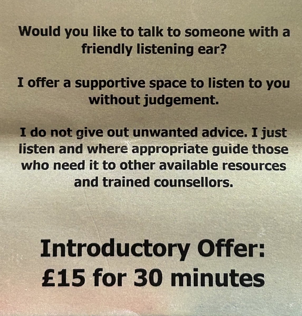 Just come across a flier offering the services of an 'empathetic listener'. Thinking of starting up an 'attentive listener' business - £12 for 30 mins. 'Inattentive listener' a mere £7.50 - 'I don't really listen but will occasionally interject with 'Say what now?' and 'Really?''