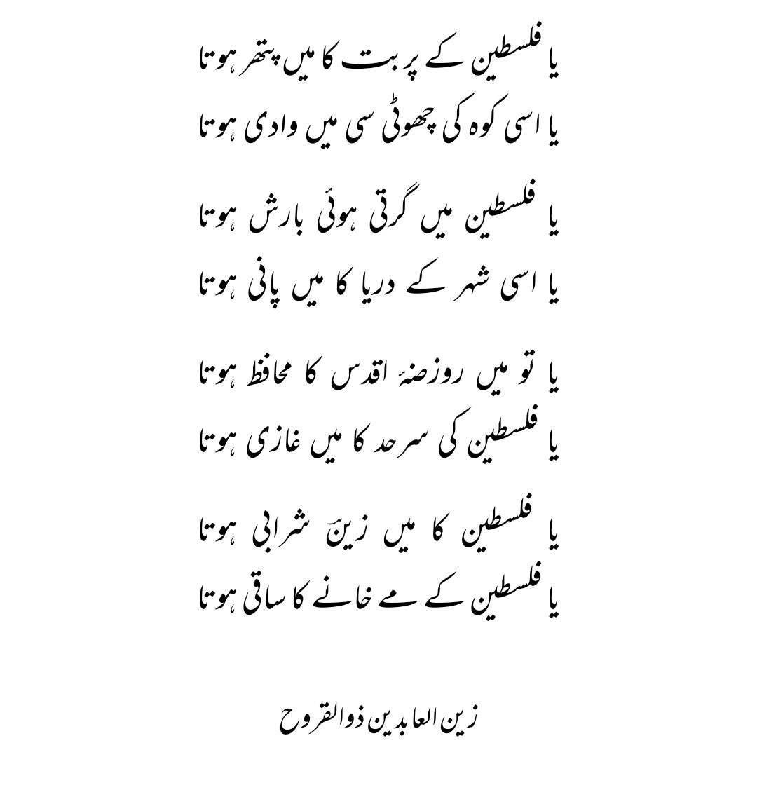 کاش میں یارو فلسطین کا باسی ہوتا
ورنہ اس شہرِ مقدس کی میں ماٹی ہوتا

یا تو میں مسجدِ اقصیٰ کا منارا ہوتا
یا اسی پیاری سی مسجد کی میں جالی ہوتا

یا تو میں قبلۂ اول کا احاطہ ہوتا
یا میں پھر اُس میں بنی ایک اٹاری ہوتا

زین العابدین ذوالقروح