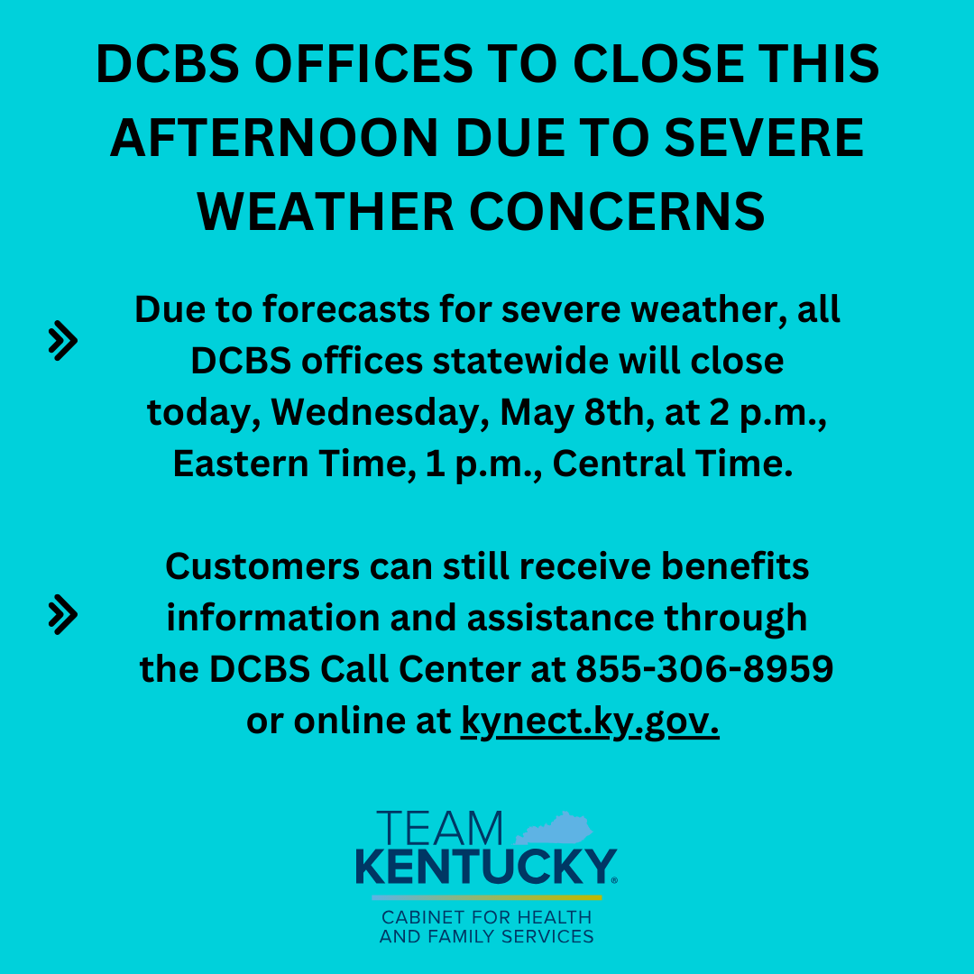 Due to forecasts for severe weather, DCBS Offices statewide will close at 2 p.m, ET, and 1 p.m, CT. Customers can still receive assistance through the DCBS Call Center at 855-306-8959 or online at kynect.ky.gov.