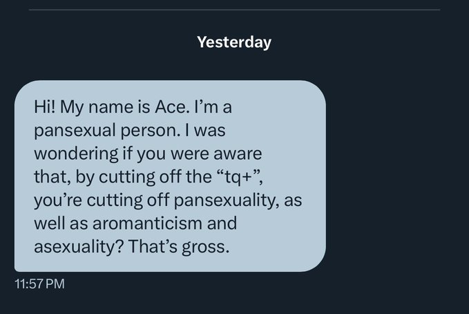 Hello Ace? Pansexual, you say? Yeah, that's just bisexual with extra glitter. Yes, we know we're cutting off 'pans' and 'aros' and 'aces' because we have nothing in common with you. That's life, kid. Get a helmet. Or get laid, that'll help you work on your self-obsession.