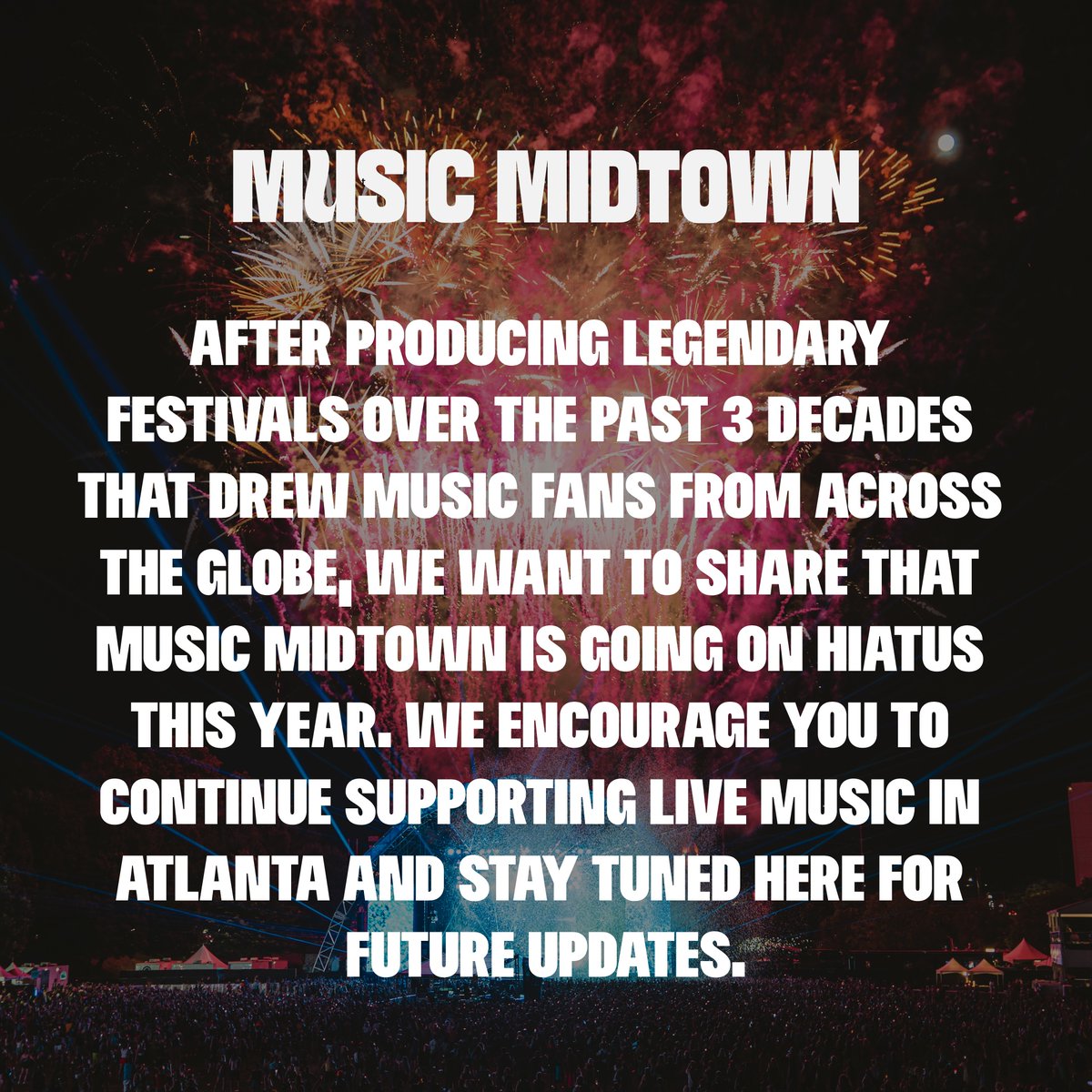 After producing legendary festivals over the past 3 decades that drew music fans from across the globe, we want to share that Music Midtown is going on hiatus this year. We encourage you to continue supporting live music in Atlanta and stay tuned here for future updates.