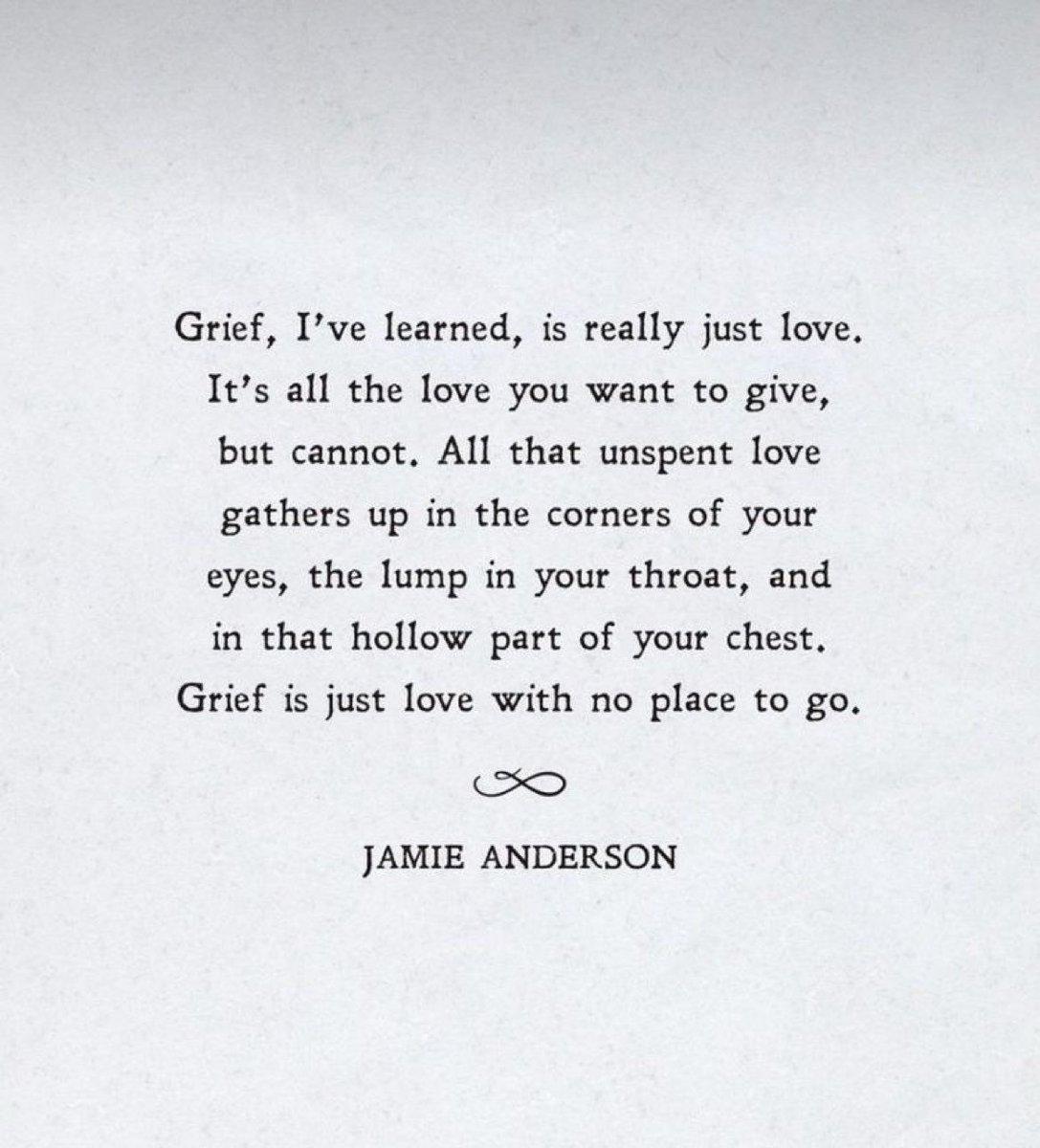This quote sums it up ‘Grief, I have learned is really just love. It’s all the love that you want to give, but cannot. All that unspent love gathers up in the corners of your eyes,the lump in your throat, & in the hollow part of your chest. Grief is just love with no place to go’
