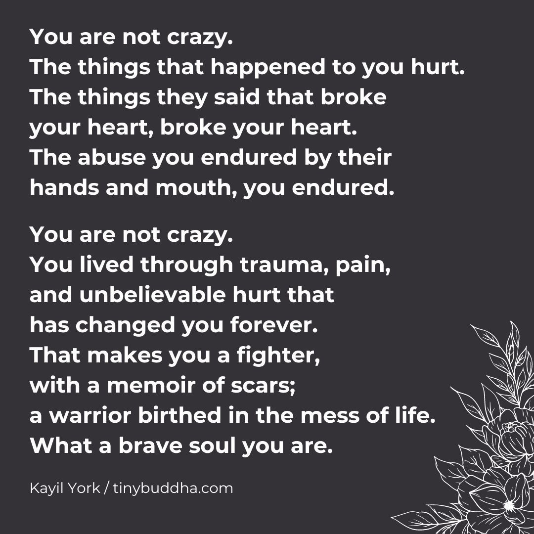 'You are not crazy. You lived through trauma, pain, and unbelievable hurt that has changed you forever. That makes you a fighter, with a memoir of scars; a warrior birthed in the mess of life. What a brave soul you are.” ~Kayil York