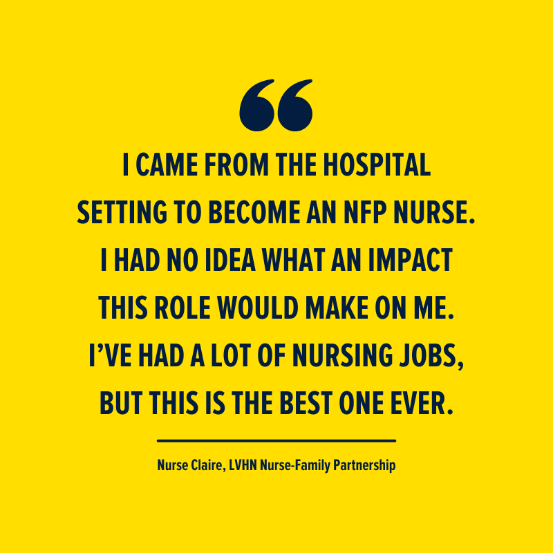 'I came from the hospital setting to become an NFP nurse. I had no idea what an impact this role would make on me. I’ve had a lot of nursing jobs but this is the best one ever.' - Nurse Claire