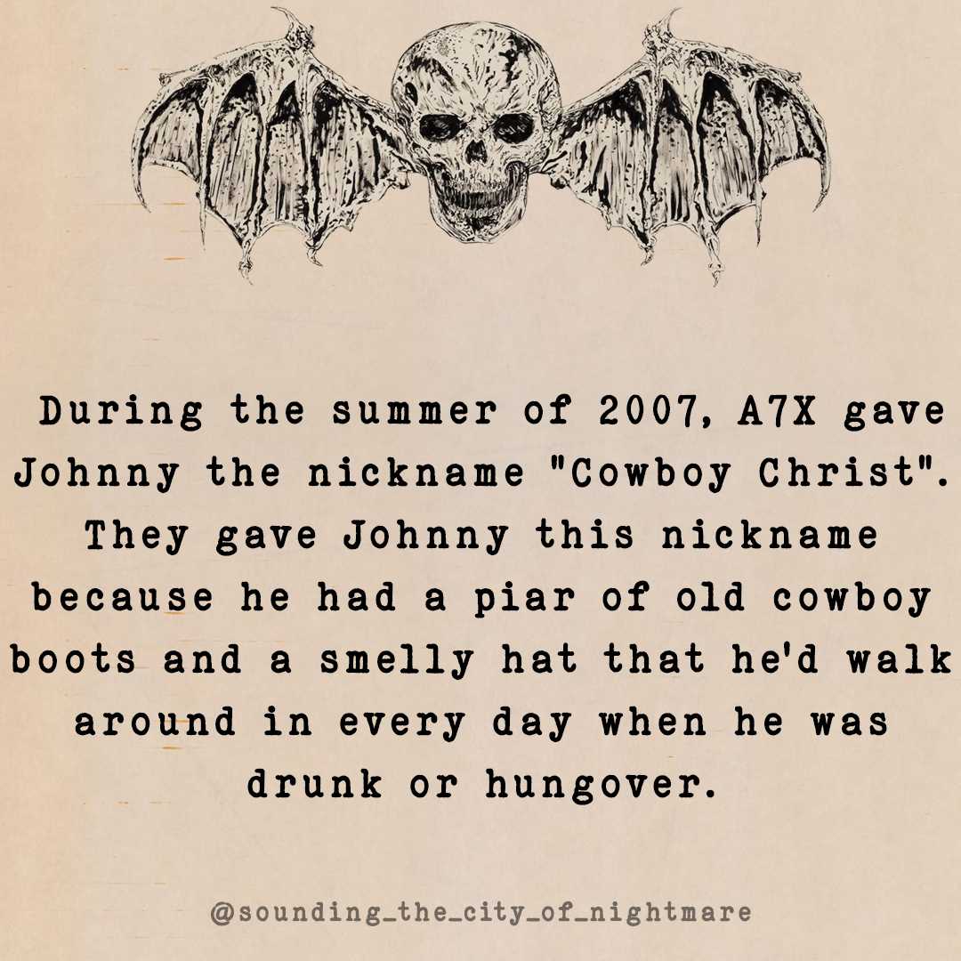 Fact Card of the Day: During the summer of 2007, A7X gave Johnny the nickname 'Cowboy Christ'. They gave Johnny this nickname because he had a pair of old cowboy boots and a smelly hat that he'd walk around in every day when he was drunk or hungover. Source: Kerrang! Feb 2008