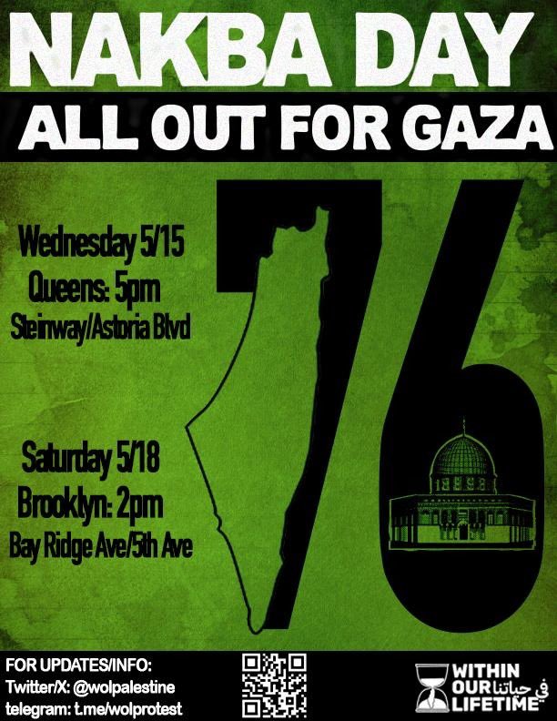 🇵🇸NAKBA DAY: ALL OUT FOR GAZA. From the encampments to the streets! 🇵🇸

📍Queens: Wednesday 5/15, 5PM. Steinway/Asroria Blvd

📍Brooklyn: Saturday 5/18, 2PM, Bayridge Ave/5th ave
📱FOR UPDATES/INFO:
Twitter/X: @wolpalestine
Telegram: t.me/wolprotest