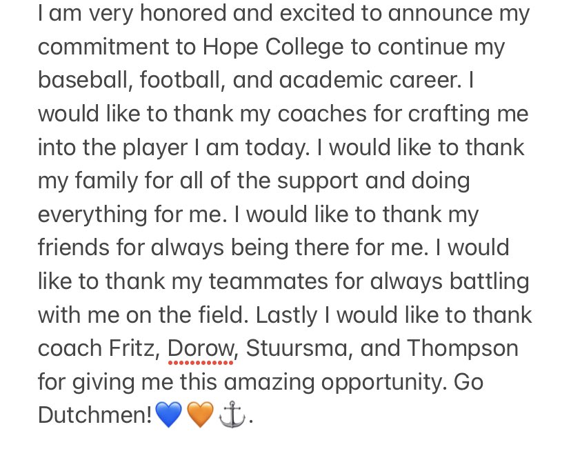 I am very honored and excited to announce my commitment to Hope College to continue my baseball, football, and academic career. I would like to thank coach Fritz, Dorow, Stuursma, and Thompson for giving me this amazing opportunity. Go Dutchmen!💙🧡⚓️.