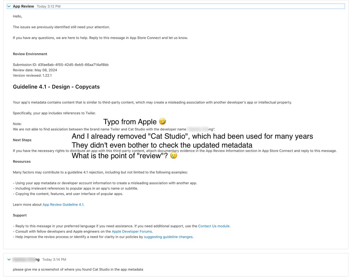 realMikeChong's tweet photo. Apple: Sorry, your Mac app is a copycat of your iOS app. So you're rejected.

TLDR: Apple reviewers have been citing random reasons rejecting my app since May 4th. However, my iOS app with the same metadata/code got approved quickly.

I've been developing a read-it-later app called @Twilar_app since 2018.
It was renamed once. I barely update any metadata except the release notes.

The interesting parts are:
Firstly, I got rejected because an Apple reviewer said Twilar macOS is a copycat of Twilar iOS. 

I argued. Then they became extremely picky, starting to select random points of the app metadata or the app itself to reject my app updates.

I don't know why they started to waste the time. Even if I updated my metadata by removing "Cat Studio" they're not happy with, my app updates were still blocked by using "Cat Studio", which was already removed.

They didn't even bother to upload a screenshot. Just blocked my updates blindly.

I just submitted Twilar Mac review for the last time. If still blocked by random reason, I will remove this app from the Mac App Store.

@tim_cook I really hope you can hold this person accountable. This behavior hurts both Apple and developers.
Why people don't upload their Mac apps to Apple's App Store? Because the reviewers suck.

Btw, this is the second time for me in recent years. 😅

It is a "copycat" actually. Because Twilar macOS is using Mac Catalyst, which is built on the same code as its iOS version. 🫡