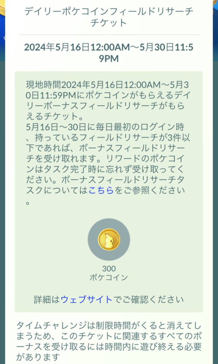 ショップにデイリーポケコインフィールドリサーチチケットが登場！ 期間中の初回ログイン時にポケコインが貰えるボーナスフィールドリサーチが受け取れます。  対象期間：5/16〜5/30 受取り条件：所持リサーチが3件以下 価格：280円 報酬：合計で最大300ポケコイン #ポケモンGO