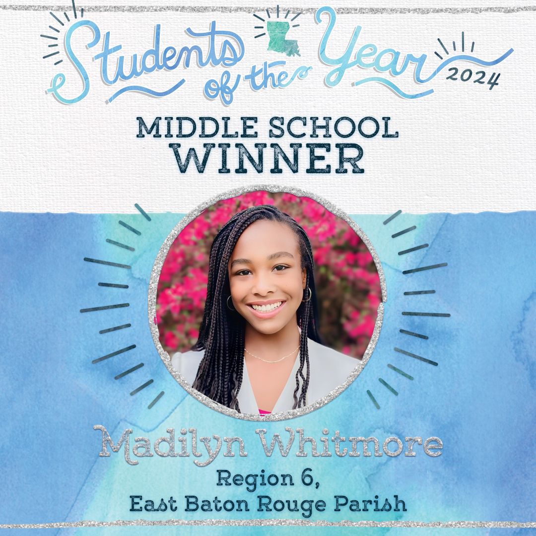 Madilyn Nichole Whitmore is the middle school Louisiana Student of the Year winner. She attends Westdale Middle in East Baton Rouge Parish, where she excels both academically and in extracurricular activities. She states, “It is the progress, not the perfection that matters.”