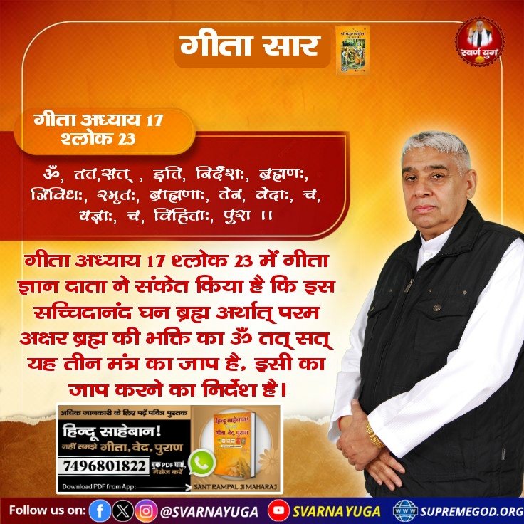 #गीता_प्रभुदत्त_ज्ञान_है इसी को follow करें

गीता अध्याय 17 श्लोक 23 में गीता ज्ञान दाता ने संकेत किया है कि इस सच्चिदानंद घन ब्रह्म अर्थात् पूर्ण परमात्मा की भक्ति का ॐ तत् सत् यह तीन मंत्र का जाप है, इसी का जाप करने का निर्देश है।
