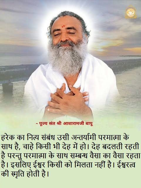 Spiritual Awakening by
Inspirational Words of
#AsharamjiBapuQuotes : हरेक का नित्य संबंध अन्तर्यामी परमात्मा के साथ है, चाहे किसी भी देह में हो।
देह बदलती रहती है परन्तु परमात्मा के साथ सम्बन्ध वैसा का वैसा रहता है।
इसलिए ईश्वर किसी को मिलता नहीं है। ईश्वरत्व की स्मृति होती है।
