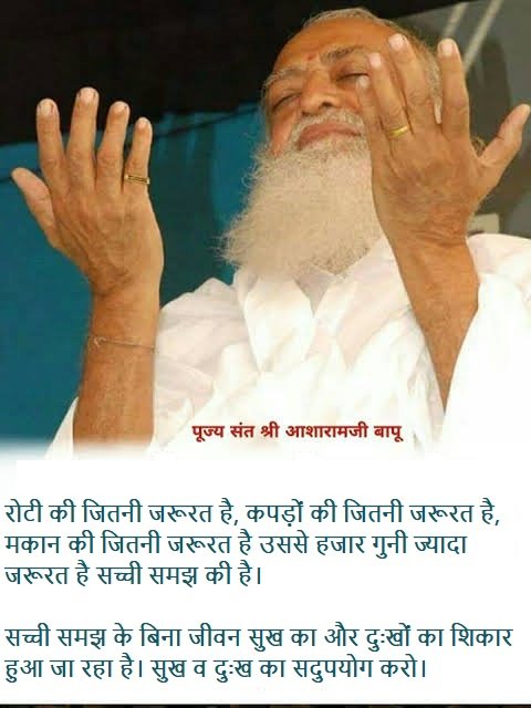 #AsharamjiBapuQuotes : रोटी की जितनी जरूरत है, कपड़ों की जितनी जरूरत है, मकान की जितनी जरूरत है उससे हजार गुनी ज्यादा जरूरत है सच्ची समझ की।
सच्ची समझ के बिना जीवन सुख का और दुःखों का शिकार हुआ जा रहा है।
सुख व दुःख का सदुपयोग करो।
Inspirational Words For Spiritual Awakening ‼️