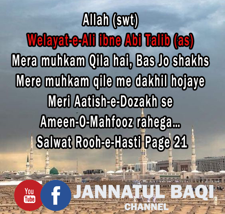 Allah (swt)
Welayat-e-Ali ibne Abi Talib (as) Mera muhkam qila hai, Bas Jo shakhs Mere muhkam Qile me dakhil hojaye, Meri Aatish-e-Dozakh se Ameen-O-Mahfooz rahega.
Salwat Rooh-e-Hasti Page 21

Please Subscribe
JANNATUL BAQI CHANNEL
youtube.com/c/JannatulBaqi