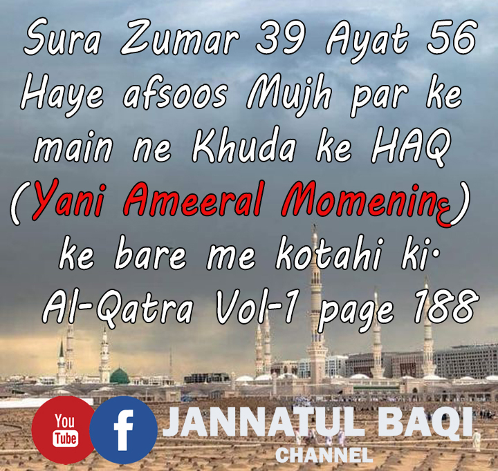 Sura Zumar 39, Ayat 56:-
Haye afsoos Mujh par ke main ne Khuda ke HAQ (Yani Ameeral Momenin_as) ke bare me kotahi ki.
Salwat  Al-Qatra Volume 1 page 188

Please Subscribe
JANNATUL BAQI CHANNEL
youtube.com/c/JannatulBaqi