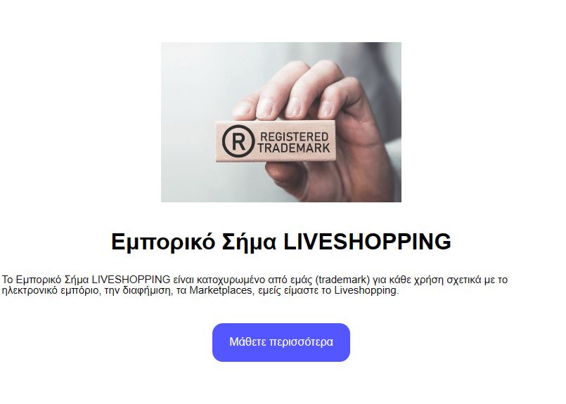 To Εμπορικό Σήμα LIVESHOPPING είναι κατοχυρωμένο από εμάς (trademark) για κάθε χρήση σχετικά με το ηλεκτρονικό εμπόριο, την διαφήμιση, τα Marketplaces, εμείς είμαστε το Liveshopping.
liveshoppinggreece.gr/trademark/